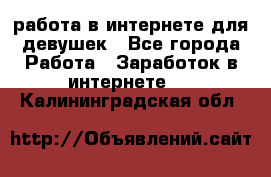 работа в интернете для девушек - Все города Работа » Заработок в интернете   . Калининградская обл.